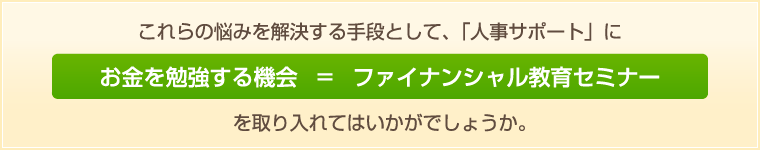 これらの悩みを解決する手段として、「人事サポート」にお金を勉強する機会=ファイナンシャル教育セミナーを取り入れてはいかがでしょうか。