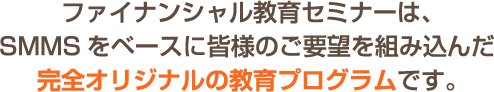 ファイナンシャル教育セミナーは、SMMSをベースに皆様のご要望を組み込んだ完全オリジナルの教育プログラムです。